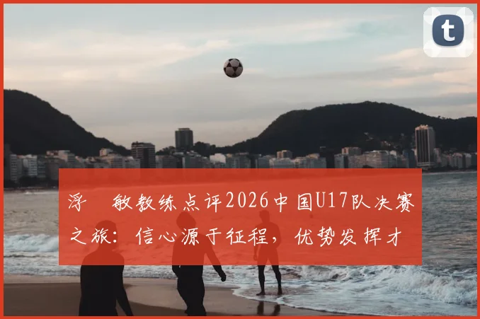 浮嶋敏教练点评2026中国U17队决赛之旅：信心源于征程，优势发挥才是关键