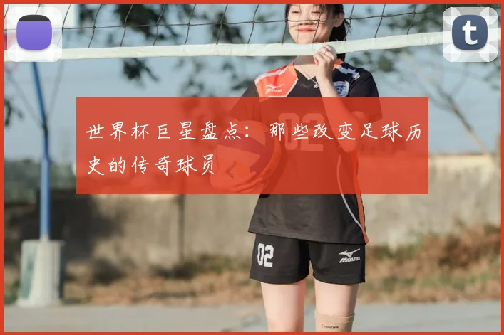 世界杯巨星盘点：那些改变足球历史的传奇球员