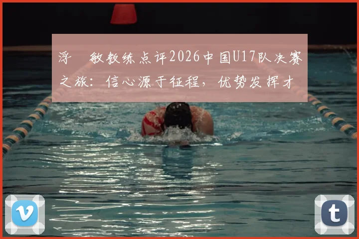 浮嶋敏教练点评2026中国U17队决赛之旅:信心源于征程,优势发挥才是关键