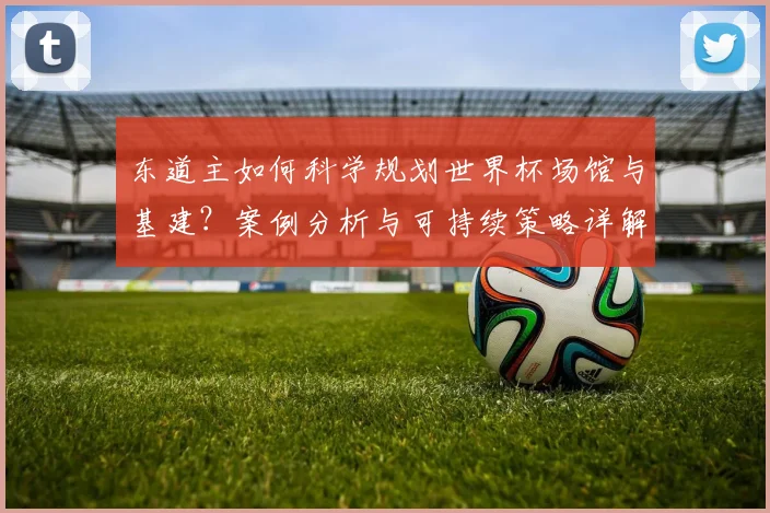 东道主如何科学规划世界杯场馆与基建？案例分析与可持续策略详解