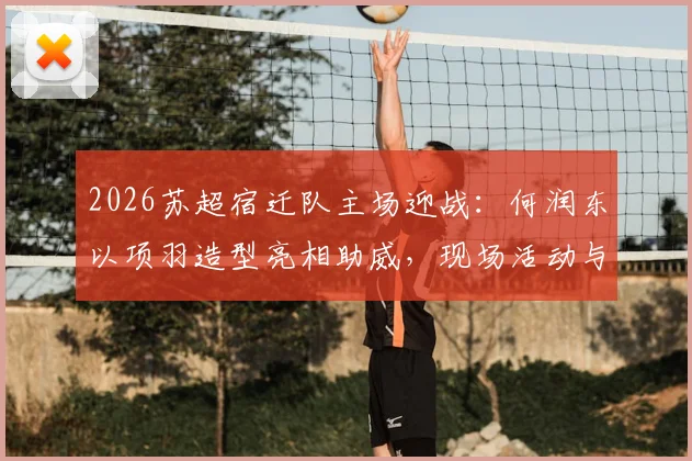 2026苏超宿迁队主场迎战:何润东以项羽造型亮相助威,现场活动与观赛指南全解析