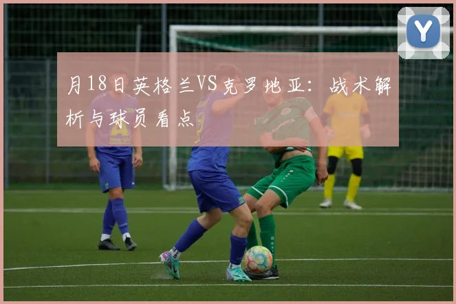 月18日英格兰VS克罗地亚:战术解析与球员看点