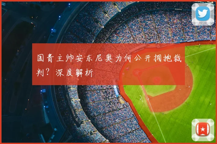国青主帅安东尼奥为何公开拥抱裁判?深度解析