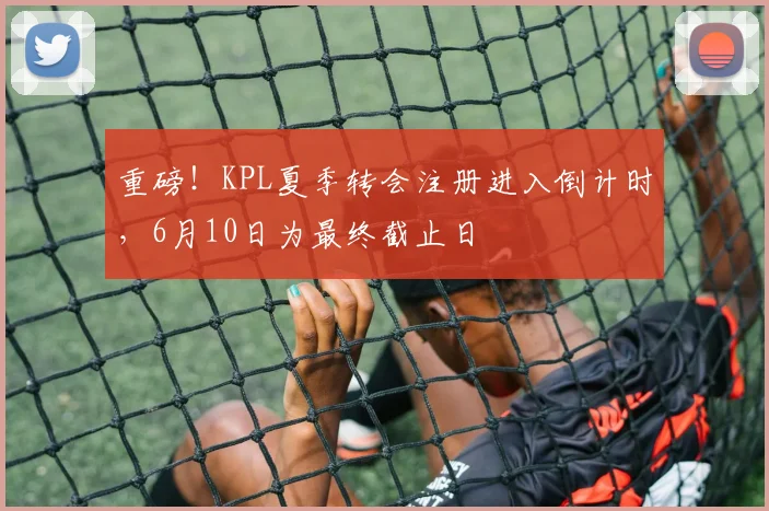 重磅！KPL夏季转会注册进入倒计时，6月10日为最终截止日