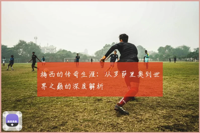 梅西的传奇生涯：从罗萨里奥到世界之巅的深度解析