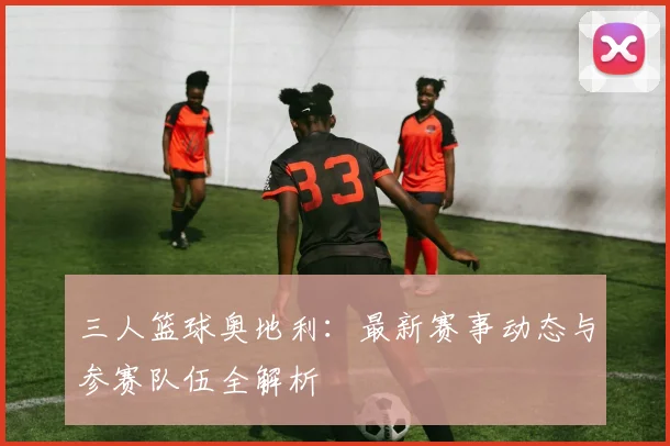 三人篮球奥地利：最新赛事动态与参赛队伍全解析