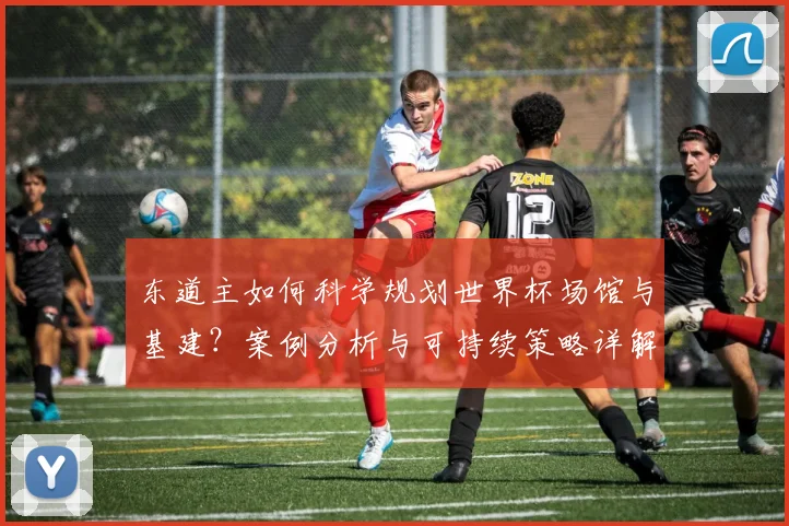东道主如何科学规划世界杯场馆与基建？案例分析与可持续策略详解