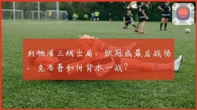 利物浦三线出局，欧冠成最后战场，克洛普如何背水一战？