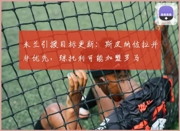 米兰引援目标更新：斯皮纳佐拉并非优先，琼托利可能加盟罗马