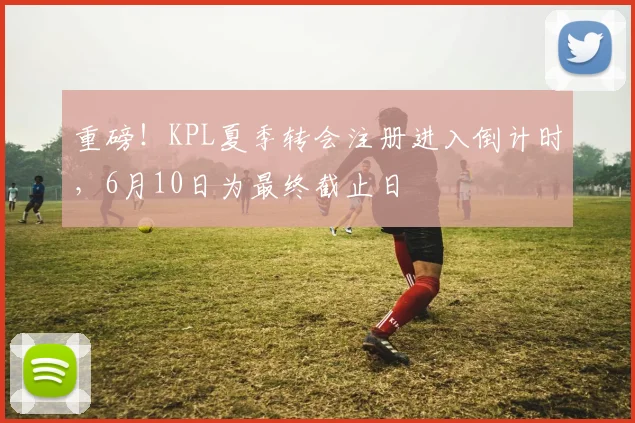 重磅!KPL夏季转会注册进入倒计时,6月10日为最终截止日