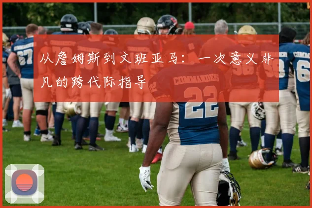 从詹姆斯到文班亚马:一次意义非凡的跨代际指导